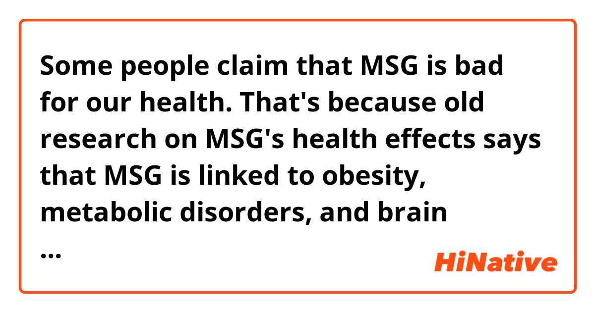 Some people claim that MSG is bad for our health. That's because old research on MSG's health effects says that MSG is linked to obesity, metabolic disorders, and brain toxicity. I chose this topic to claim that MSG is in fact not bad for our health.
