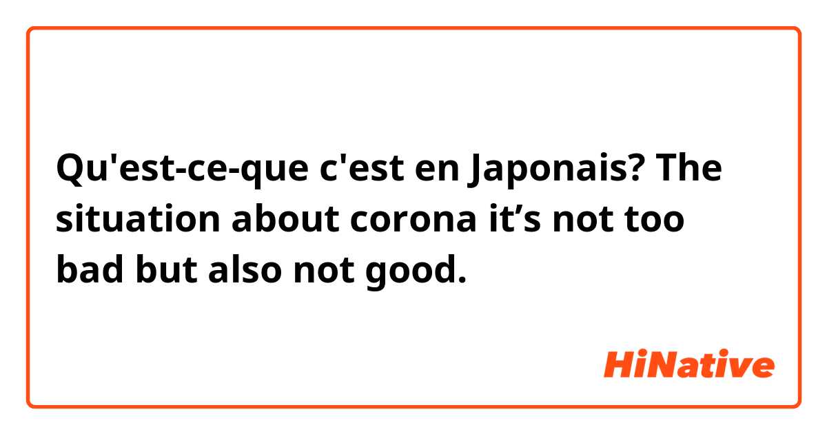 Qu'est-ce-que c'est en Japonais? The situation about corona it’s not too bad but also not good.