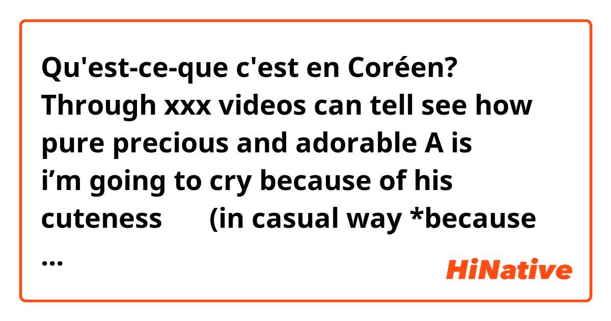 Qu'est-ce-que c'est en Coréen? Through xxx videos can tell see how pure precious and adorable A is ㅠㅠㅠㅠㅠ i’m going to cry because of his cuteness ㅠㅜ (in casual way *because i’m talking with a friend*) 