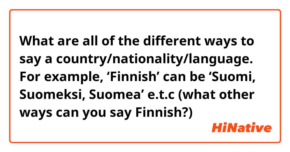 What are all of the different ways to say a country/nationality/language. For example, ‘Finnish’ can be ‘Suomi, Suomeksi, Suomea’ e.t.c (what other ways can you say Finnish?) 