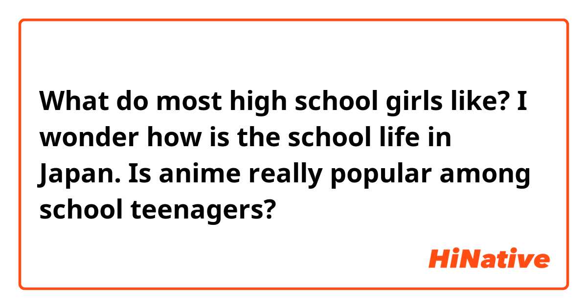 What do most high school girls like? I wonder how is the school life in Japan. Is anime really popular among school teenagers?
