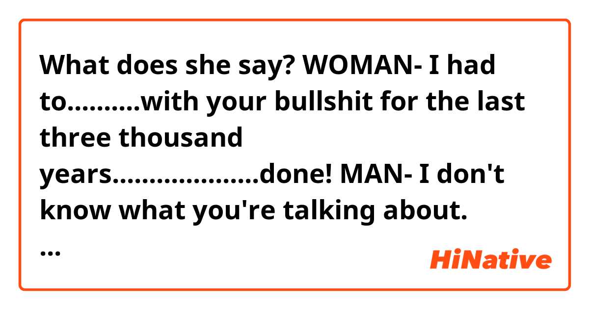 What does she say?

WOMAN- I had to..........with your bullshit for the last three thousand years....................done! 

MAN- I don't know what you're talking about. 

WOMAN- ("Done, you listen!?" or "Don't you listen?"?)

MAN- I don't know what you're talking about. 

WOMAN- I am happy ok! Finally I'm happy and you're not gonna..................that. 

MAN- Look at me! I don't know what you are talking about. 