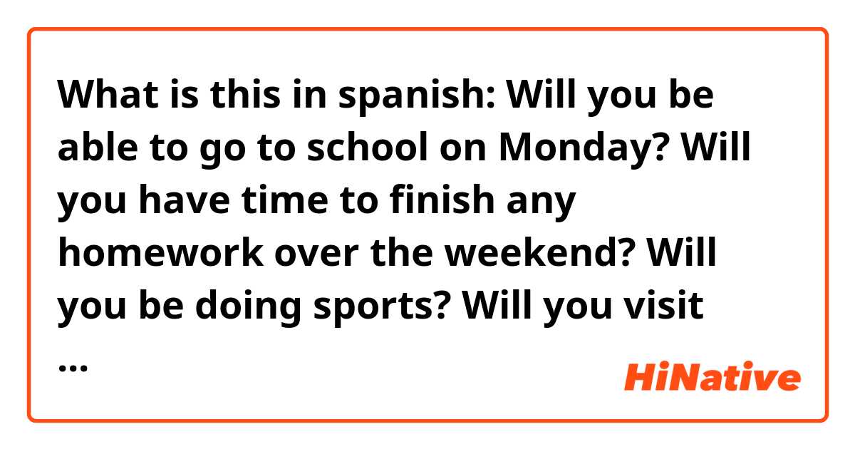 What is this in spanish:

Will you be able to go to school on Monday?

Will you have time to finish any homework over the weekend?

Will you be doing sports?

Will you visit your family this year?

Will you go swimming in the summer?

Will you buy cookies from the supermarket?