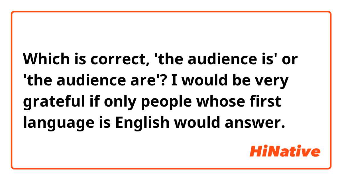 Which is correct, 'the audience is' or 'the audience are'?

I would be very grateful if only people whose first language is English would answer.
