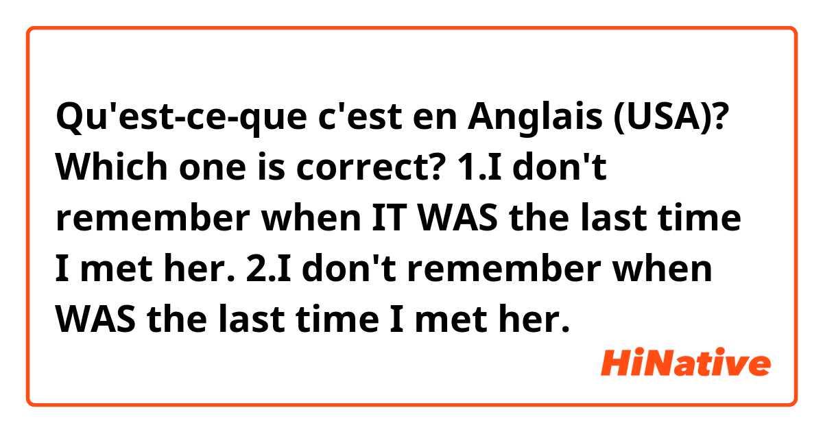 Qu'est-ce-que c'est en Anglais (USA)? Which one is correct?

1.I don't remember when IT WAS the last time I met her.
2.I don't remember when WAS the last time I met her.