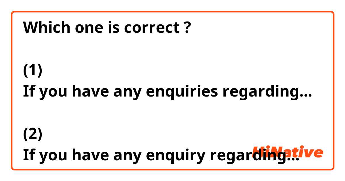 Which one is correct ?

(1)
If you have any enquiries regarding...

(2) 
If you have any enquiry regarding...