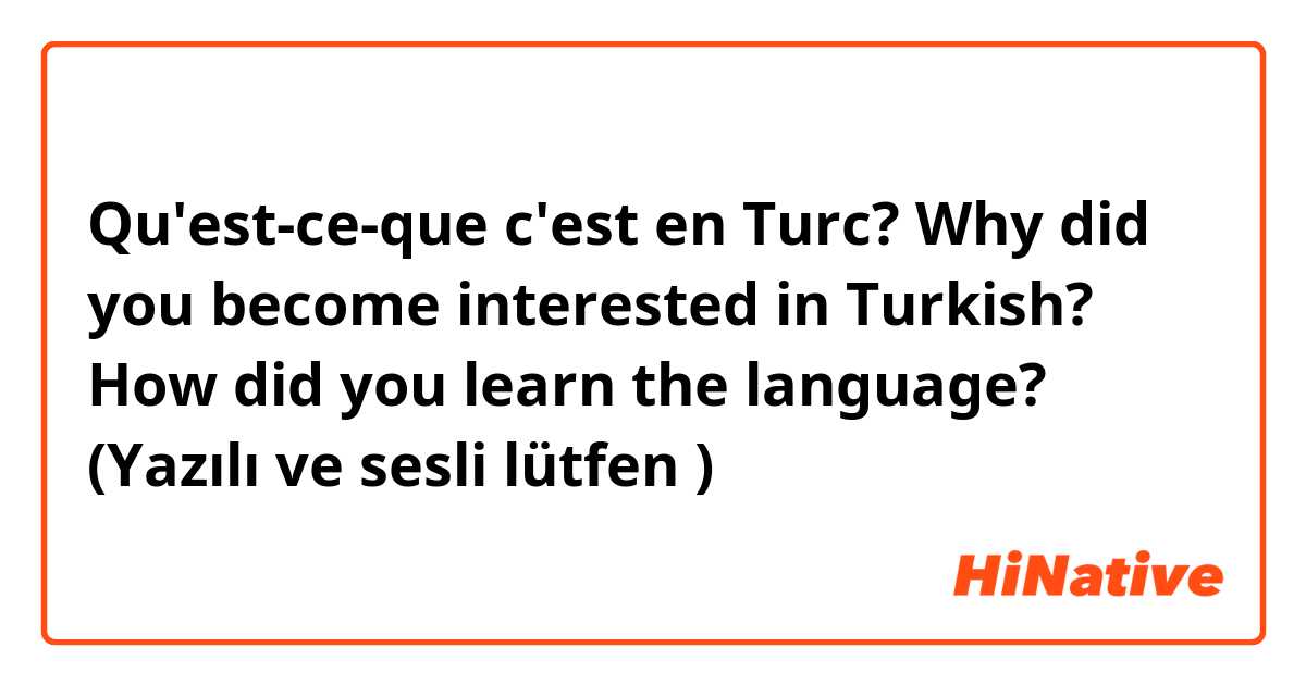 Qu'est-ce-que c'est en Turc? Why did you become interested in Turkish?

How did you learn the language?  

(Yazılı ve sesli lütfen 😊)