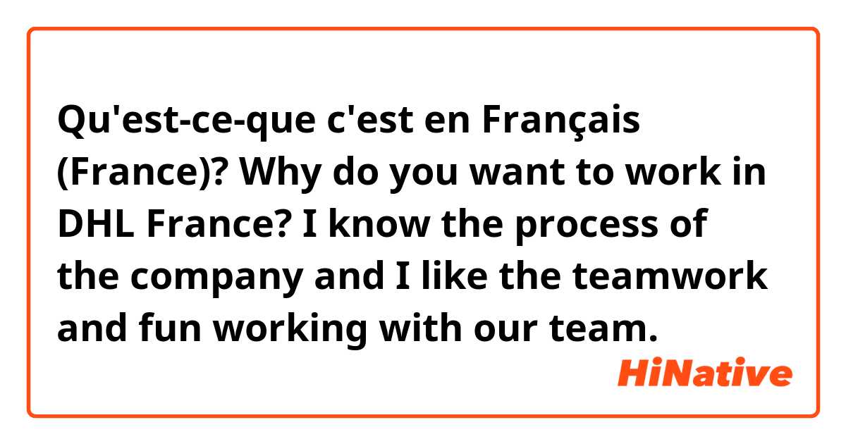 Qu'est-ce-que c'est en Français (France)? Why do you want to work in DHL France?

I know the process of the company and I like the teamwork and fun working with our team.