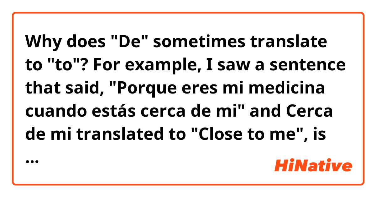 Why does "De" sometimes translate to "to"? For example, I saw a sentence that said, "Porque eres mi medicina cuando estás cerca de mi" and Cerca de mi translated to "Close to me", is there a rule for this?