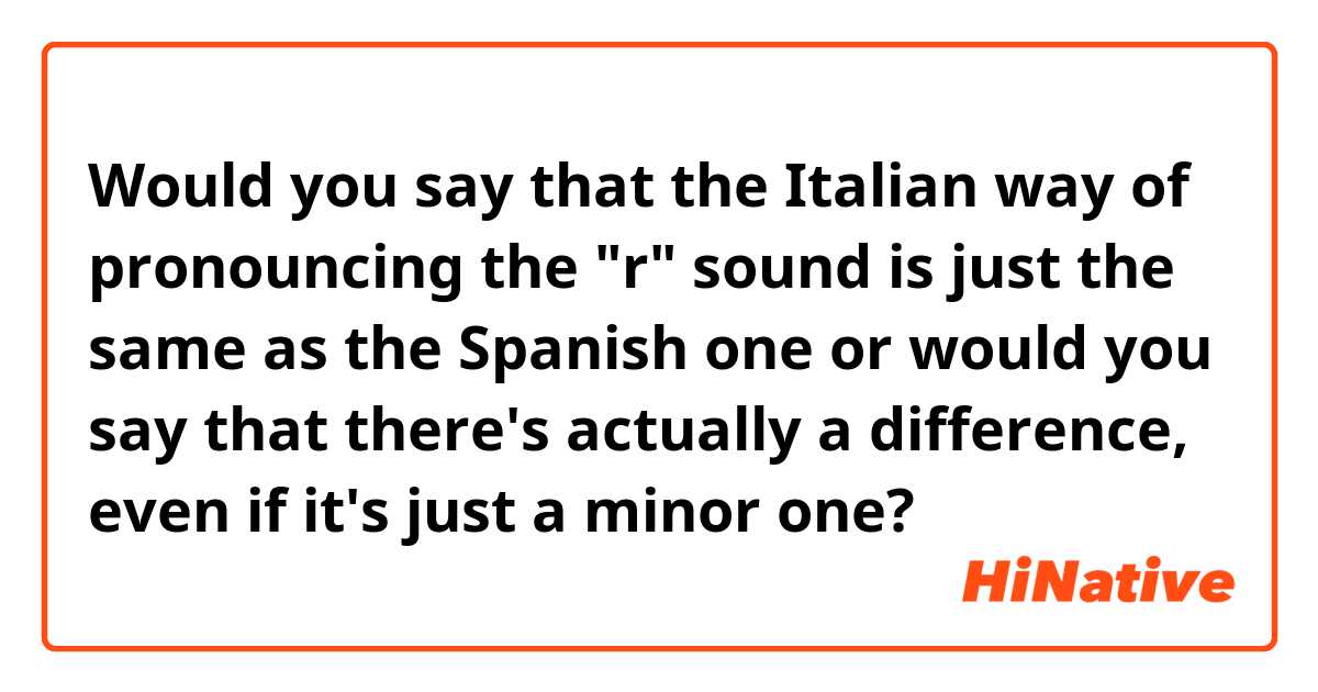 Would you say that the Italian way of pronouncing the "r" sound is just the same as the Spanish one or would you say that there's actually a difference, even if it's just a minor one?