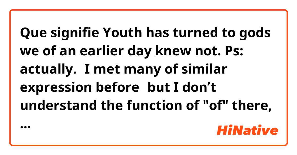 Que signifie Youth has turned to gods we of an earlier day knew not. 
Ps: actually.，I met many of similar expression before，but I don’t understand the function of "of" there, I think it's influent.' ?