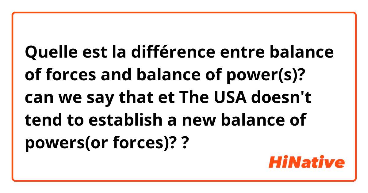 Quelle est la différence entre balance of forces and balance of power(s)? can we say that  et The USA doesn't tend to establish a new balance of powers(or forces)? ?