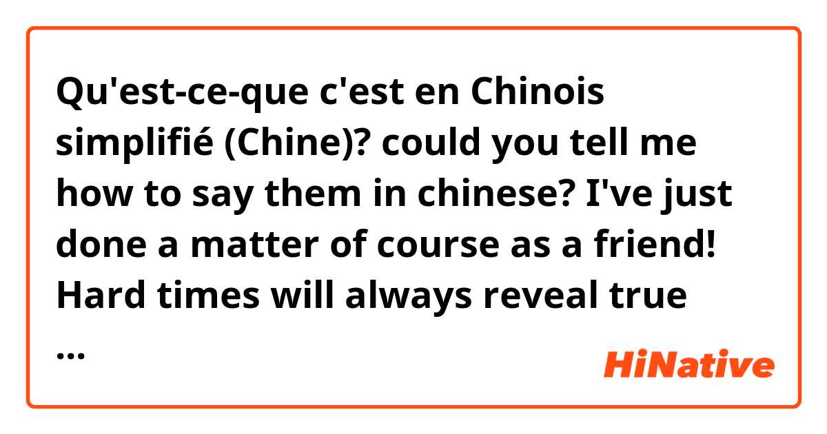 Qu'est-ce-que c'est en Chinois simplifié (Chine)? could you tell me how to say them in chinese? 

I've just done a matter of course as a friend!
Hard times will always reveal true friends
Good friends are always together in spirit.
you are already in my heart. my friend.
