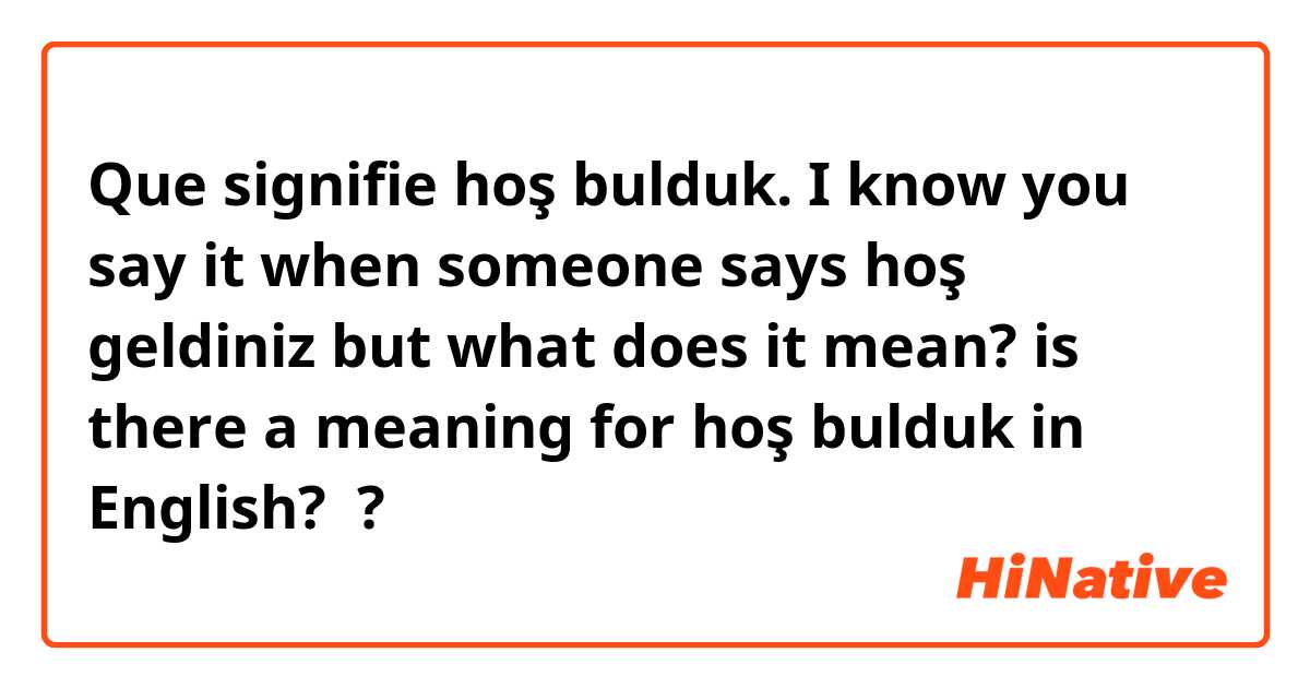 Que signifie hoş bulduk. I know you say it when someone says hoş geldiniz but what does it mean? is there a meaning for hoş bulduk in English?  ?