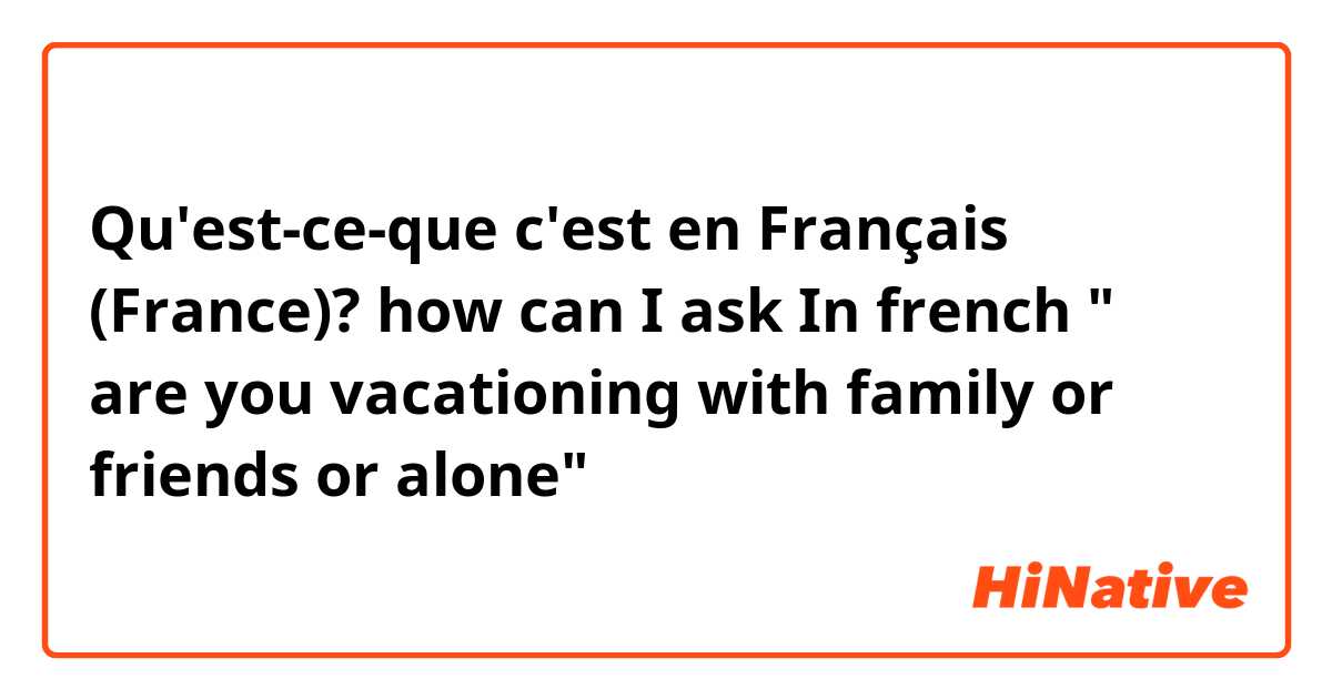 Qu'est-ce-que c'est en Français (France)? how can I ask In french " are you vacationing with family or friends or alone"