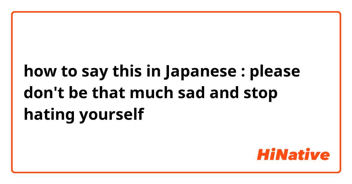 how to say this in Japanese :

please don't be that much sad and stop hating yourself