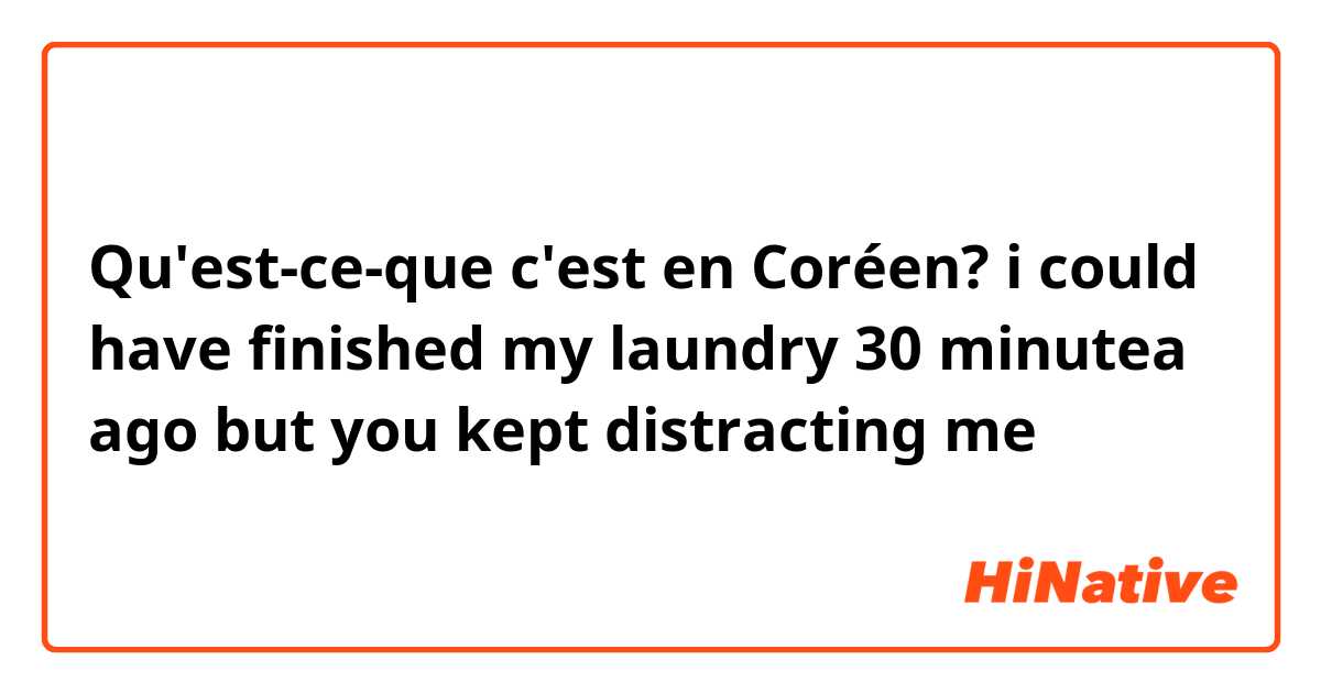 Qu'est-ce-que c'est en Coréen? i could have finished my laundry 30 minutea ago but you kept distracting me