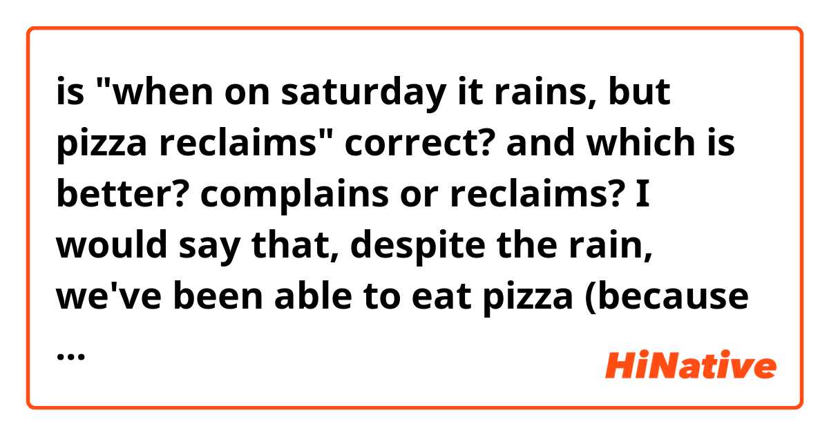 is "when on saturday it rains, but pizza reclaims" correct? 
and which is better? complains or reclaims?

I would say that, despite the rain, we've been able to eat pizza (because we've gone in one of our friend's house)

thank you :)