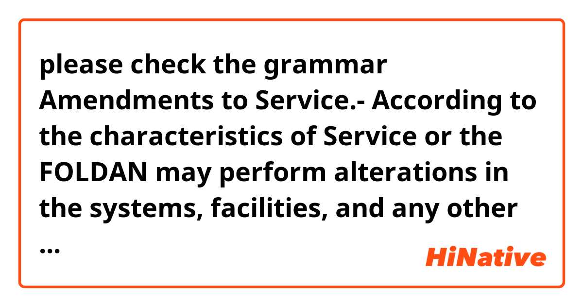 please check the grammar 

Amendments to Service.- According to the characteristics of Service or the FOLDAN may perform alterations in the systems, facilities, and any other aspect that may be required, in accordance with the legislation. Likewise, may amend the conditions and characteristics of the Service, which are different from the ones referred to the remuneration (amount, mode and opportunity of payment which shall be governed by the regulatory rules in force), in accordance with the effective/ effectiveness legislation.

Amendments to Service.- According to the characteristics of Service or the FOLDAN may perform alterations in the systems, facilities, and any other aspect that may be required, in accordance with the legislation. Likewise, may amend the conditions and characteristics of the Service, which are different from the ones referred to the remuneration, in accordance with the effective/ effectiveness legislation.