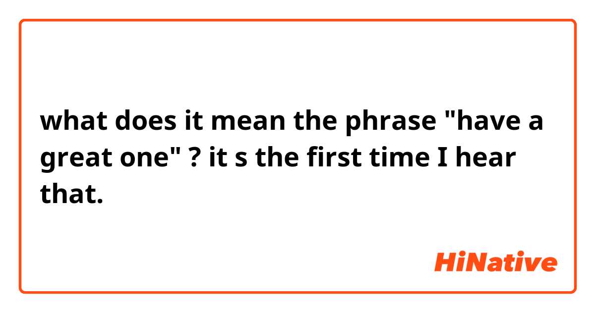 what does it mean the phrase "have a great one" ? it s the first time I hear that.