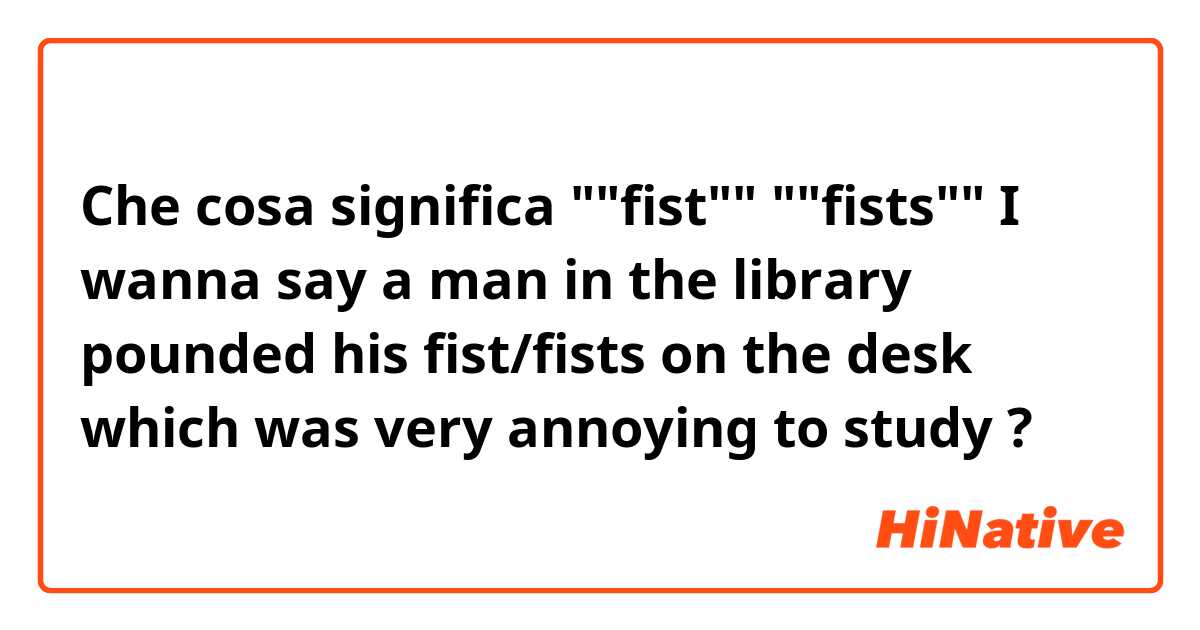Che cosa significa ""fist""
""fists""

I wanna say a man in the library pounded his fist/fists on the desk which was very annoying to study

?