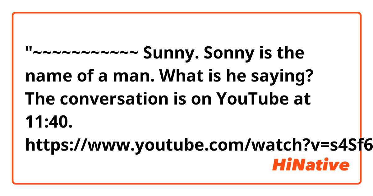 "~~~~~~~~~~~ Sunny.

Sonny is the name of a man.
What is he saying?
The conversation is on YouTube at 11:40.
https://www.youtube.com/watch?v=s4Sf6TwUA-c&amp...