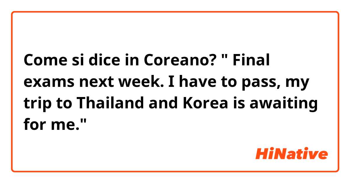 Come si dice in Coreano? " Final exams next week. I have to pass, my trip to Thailand and Korea is awaiting for me."
