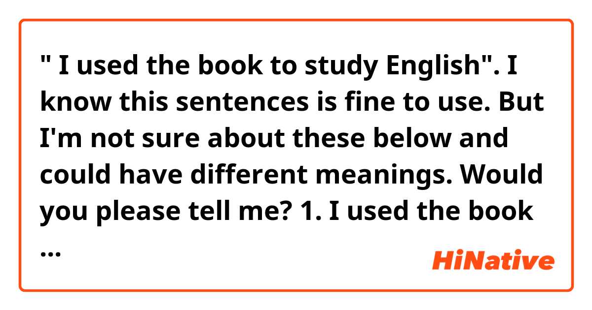 " I used the book to study English". I know this sentences is fine to use. But I'm not sure about these below and could have different meanings. Would you please tell me?

1. I used the book in studying English.
2. I used the book for studying English.
3. I used the book with studying English.
 