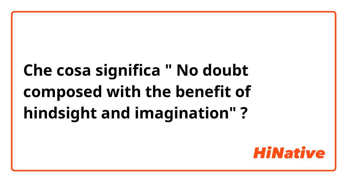 Che cosa significa " No doubt composed with the benefit of hindsight and imagination"?