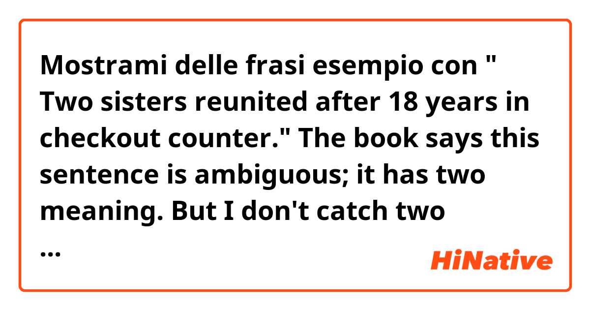 Mostrami delle frasi esempio con " Two sisters reunited after 18 years in checkout counter." 
The book says this sentence is ambiguous; it has two meaning. But I don't catch two meanings. Could you tell me what the two meanings are?.