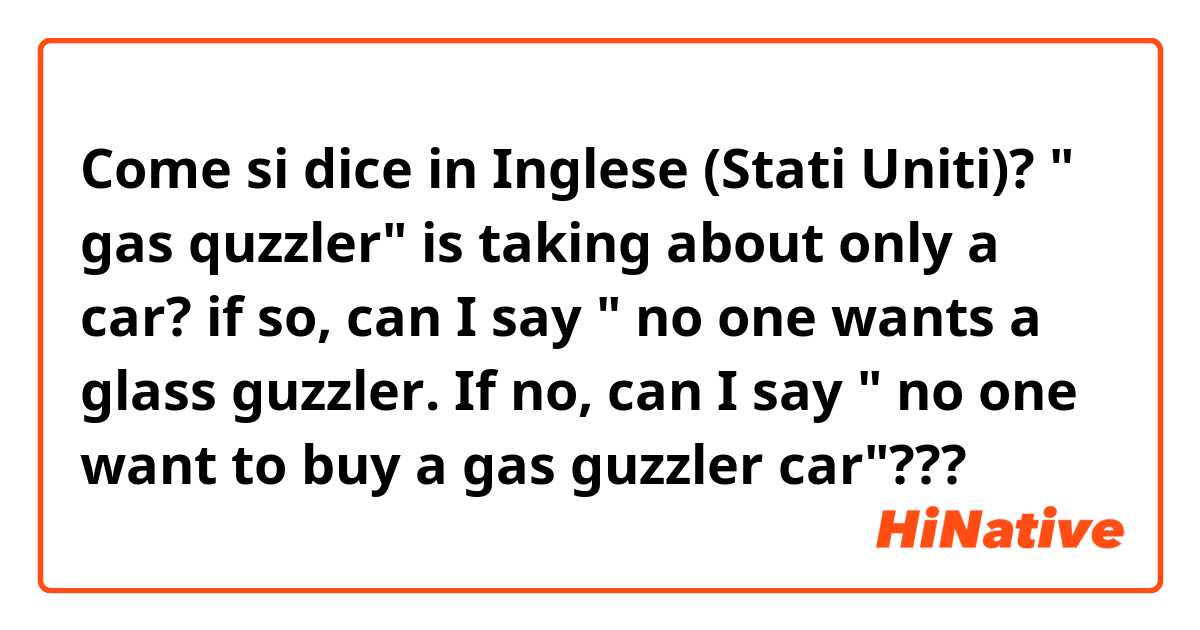 Come si dice in Inglese (Stati Uniti)? " gas quzzler" is taking about only a  car?
if so, can I say " no one wants a glass guzzler. 
If no, can I say " no one want to buy a gas guzzler car"???
