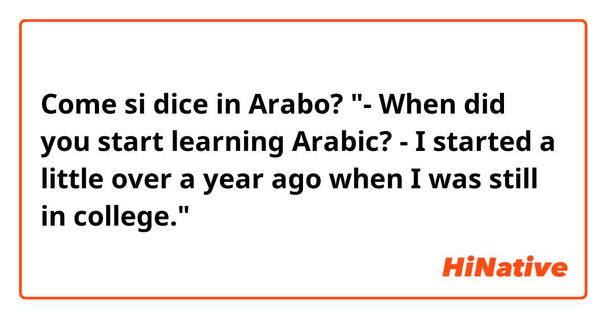 Come si dice in Arabo? "- When did you start learning Arabic? - I started a little over a year ago when I was still in college."