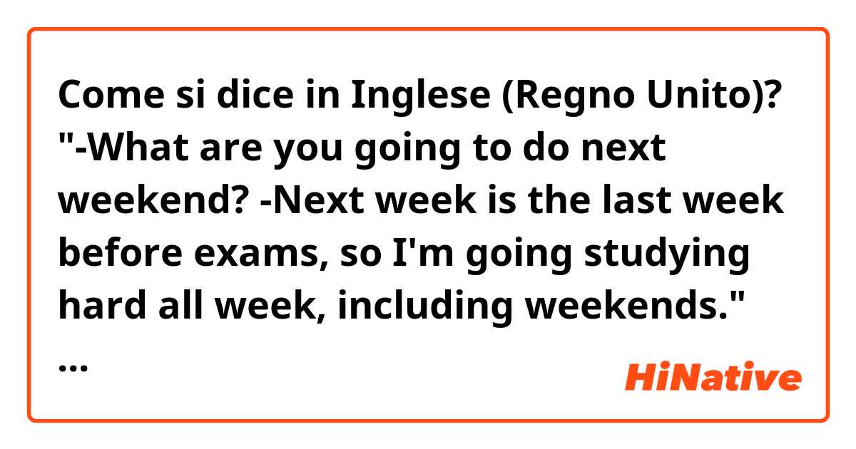 Come si dice in Inglese (Regno Unito)? "-What are you going to do next weekend? -Next week is the last week before exams, so I'm going studying hard all week, including weekends." Is it correct?