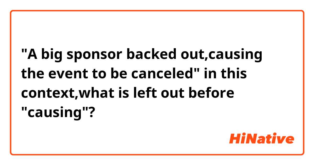 "A big sponsor backed out,causing the event to be canceled"  

in this context,what is left out before "causing"?