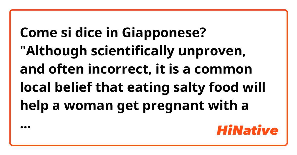 Come si dice in Giapponese? "Although scientifically unproven, and often incorrect, it is a common local belief that eating salty food will help a woman get pregnant with a baby boy.""