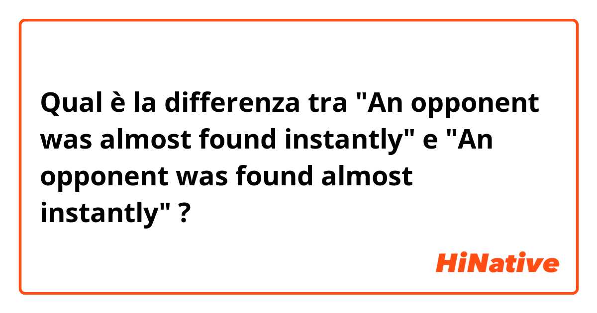 Qual è la differenza tra  "An opponent was almost found instantly" e "An opponent was found almost instantly" ?