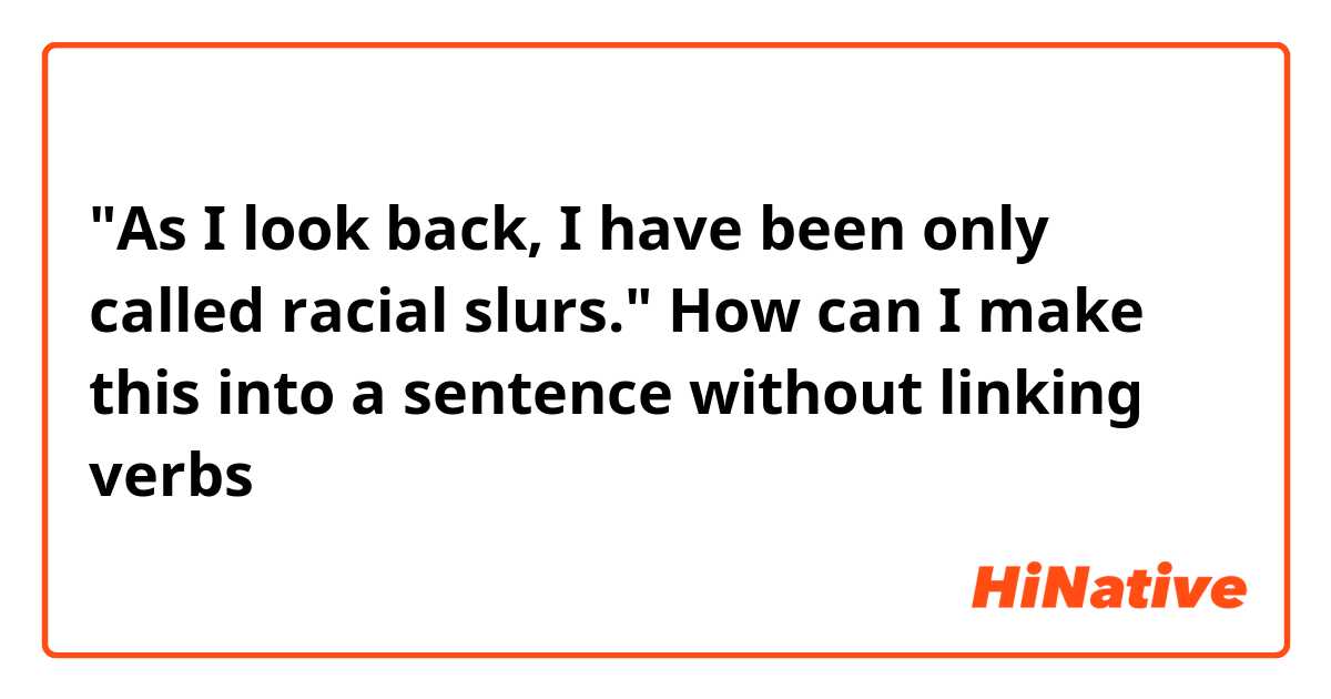 "As I look back, I have been only called racial slurs." How can I make this into a sentence without linking verbs