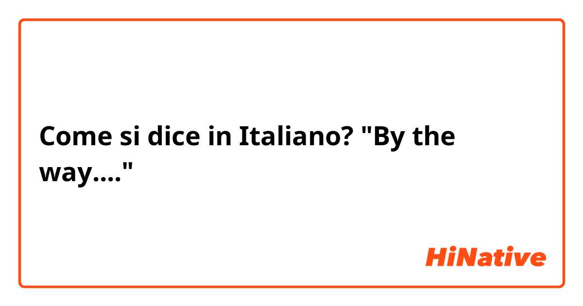 Come si dice in Italiano? "By the way...."