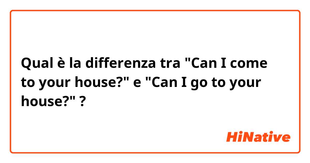 Qual è la differenza tra  "Can I come to your house?" e "Can I go to your house?" ?