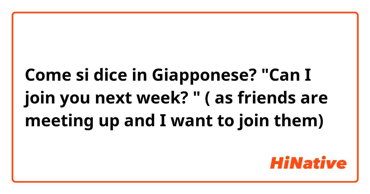 Come si dice in Giapponese? "Can I join you next week? " ( as friends are meeting up and I want to join them)