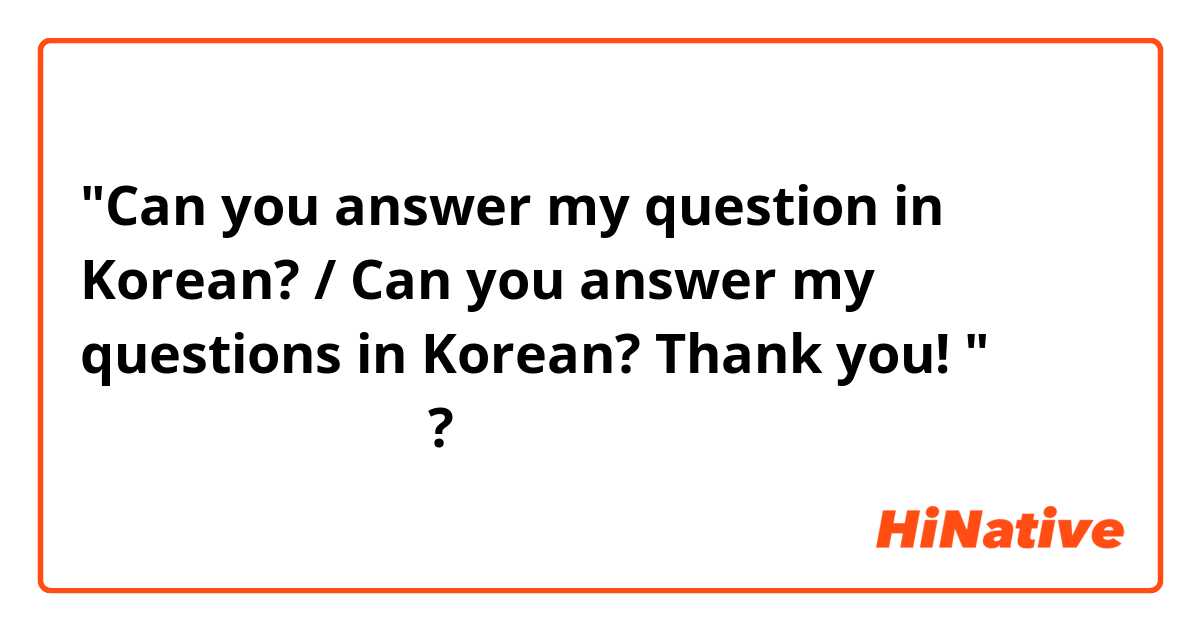 "Can you answer my question in Korean? / Can you answer my questions in Korean? Thank you! "를 한국말로 어떻게 말해요?