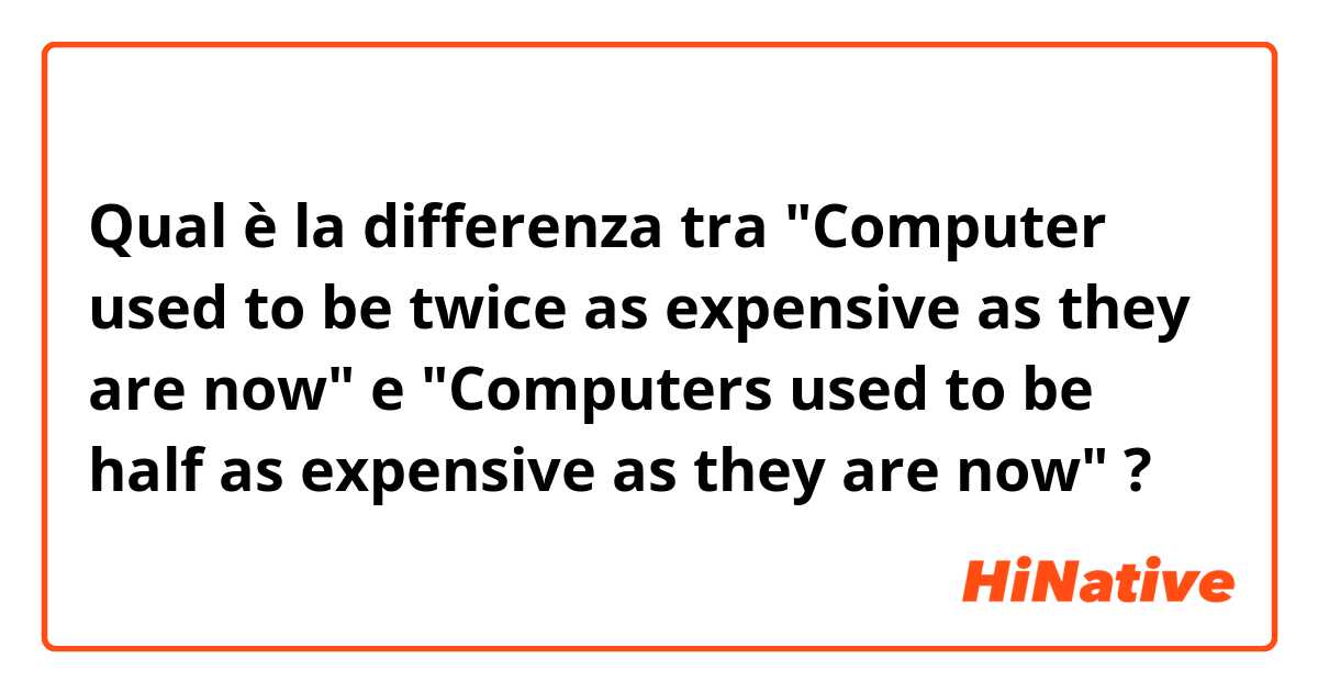 Qual è la differenza tra  "Computer used to be twice as expensive as they are now" e "Computers used to be half as expensive as they are now" ?