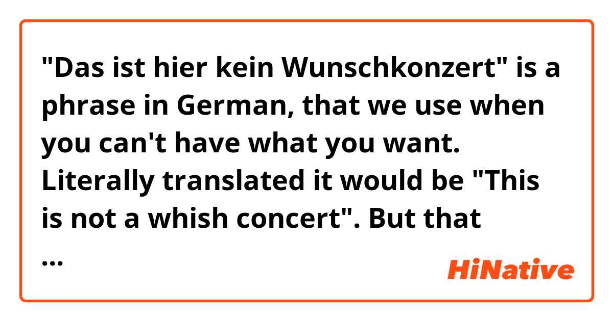 "Das ist hier kein Wunschkonzert" is a phrase in German, that we use when you can't have what you want. Literally translated it would be "This is not a whish concert". But that sounds stupid in English. So my question is: Do you have a phrase for that?