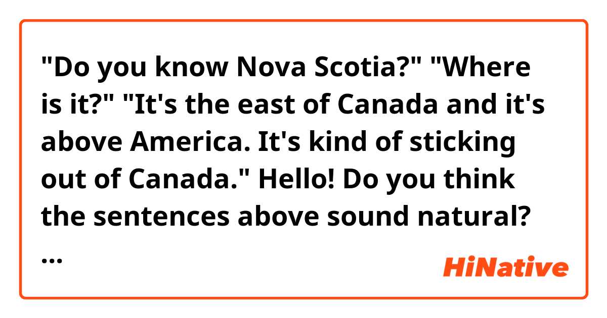 "Do you know Nova Scotia?"
"Where is it?"
"It's the east of Canada and it's above America. It's kind of sticking out of Canada."

Hello! Do you think the sentences above sound natural? Thank you. 