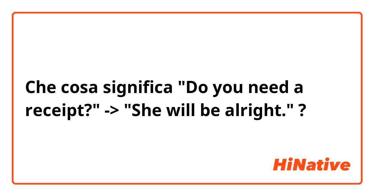 Che cosa significa "Do you need a receipt?" -> "She will be alright." ?