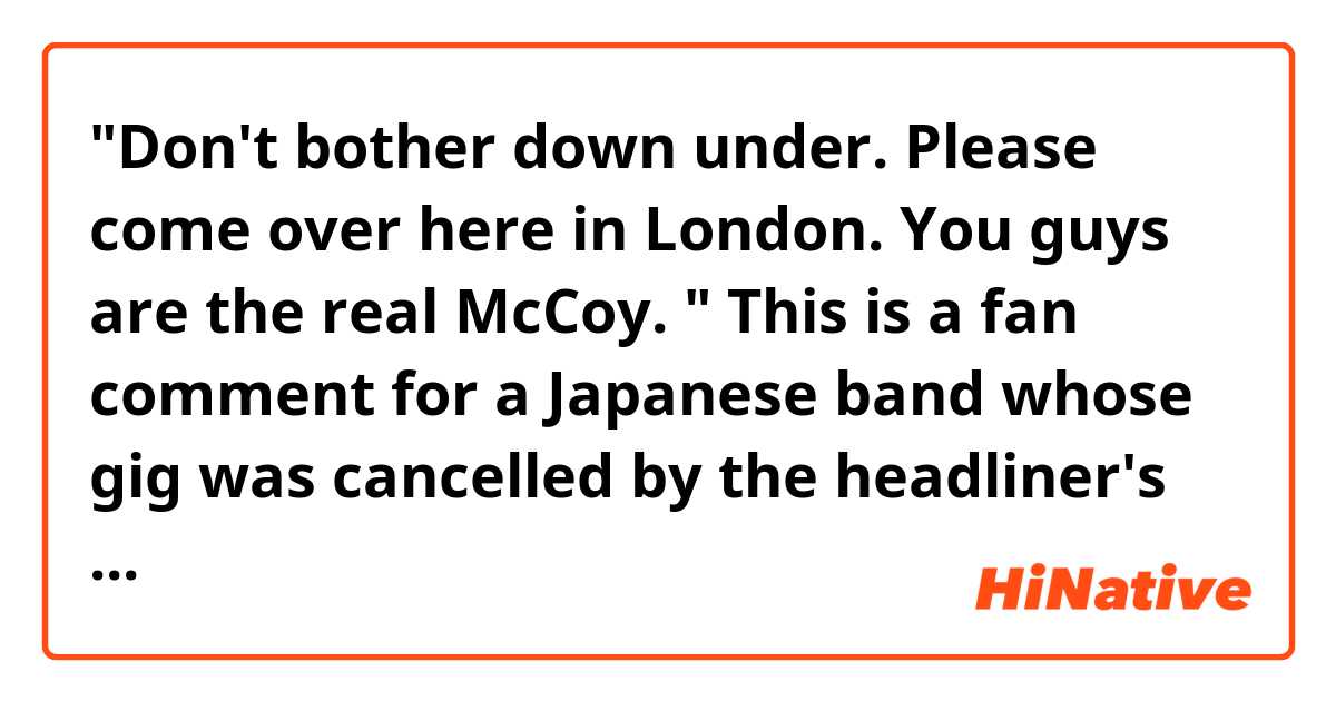 🌏"Don't bother down under. Please come over here in London. You guys are the real McCoy. "

This is a fan comment for a Japanese band whose gig was cancelled by the headliner's convenience. 

1)Could you paraphrase the first sentence? 
2)Do you often use the words"real McCoy"?