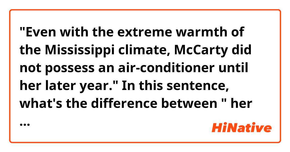 "Even with the extreme warmth of the Mississippi climate, McCarty did not possess an air-conditioner until her later year." In this sentence, what's the difference between " her later year" and " her late year"?