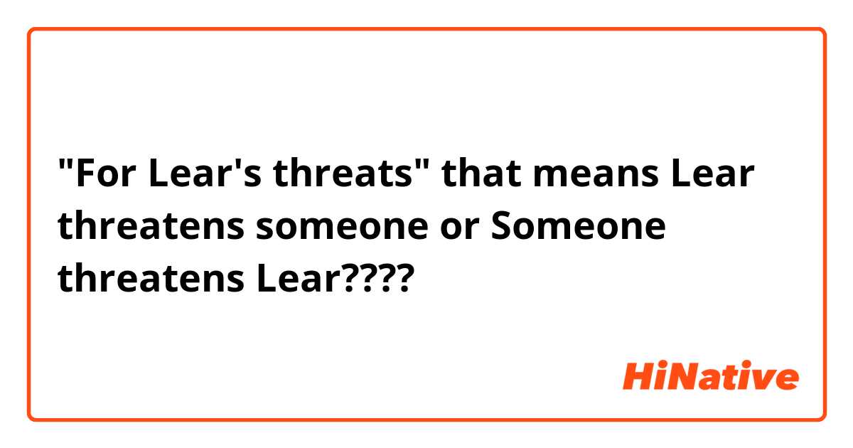 "For Lear's threats" that means Lear threatens someone or Someone threatens Lear????