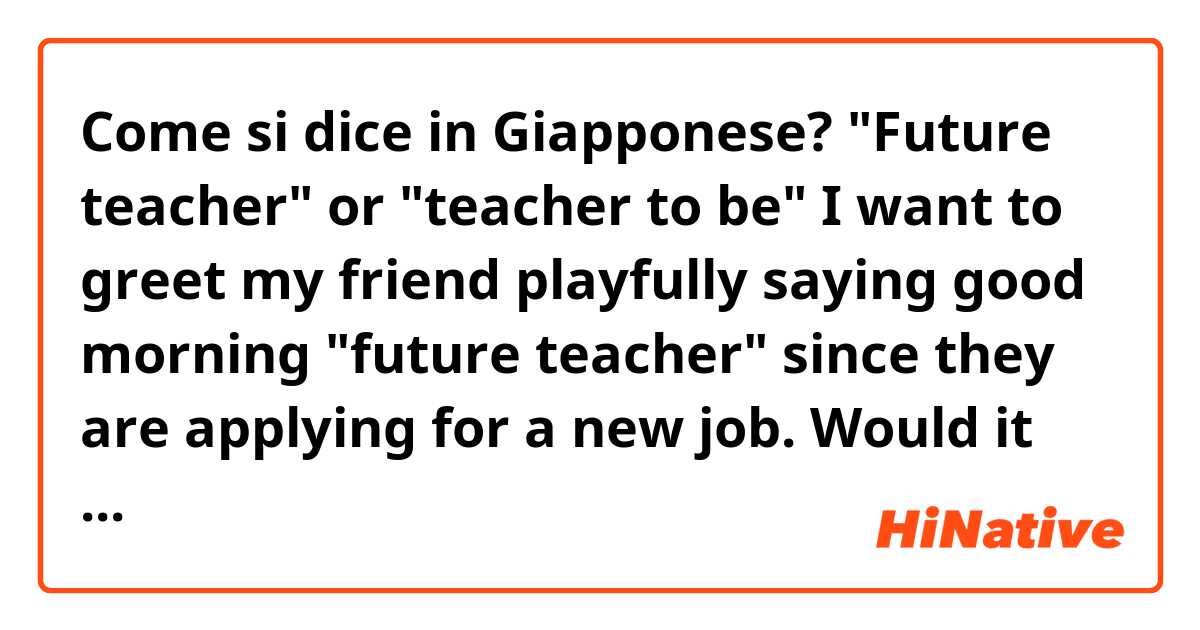 Come si dice in Giapponese? "Future teacher" or "teacher to be"

I want to greet my friend playfully saying good morning "future teacher" since they are applying for a new job.

Would it be

未来の先生?