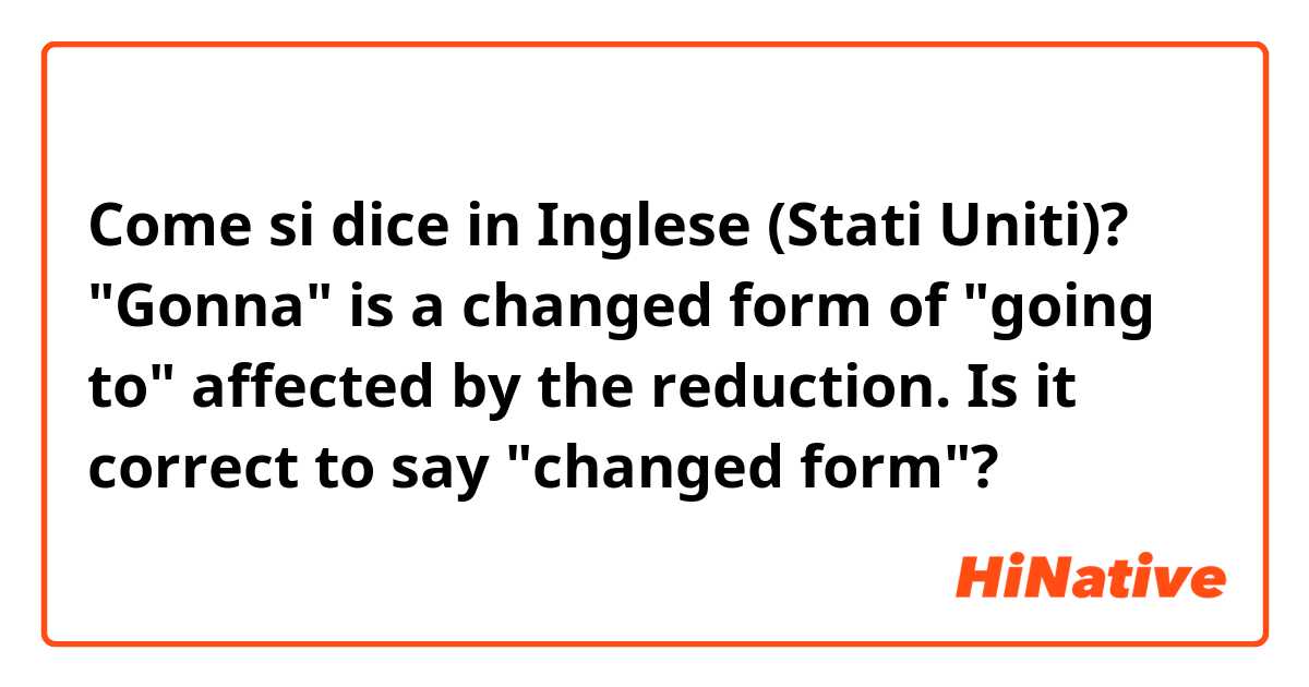 Come si dice in Inglese (Stati Uniti)? "Gonna" is a changed form of "going to" affected by the reduction. Is it correct to say "changed form"?

